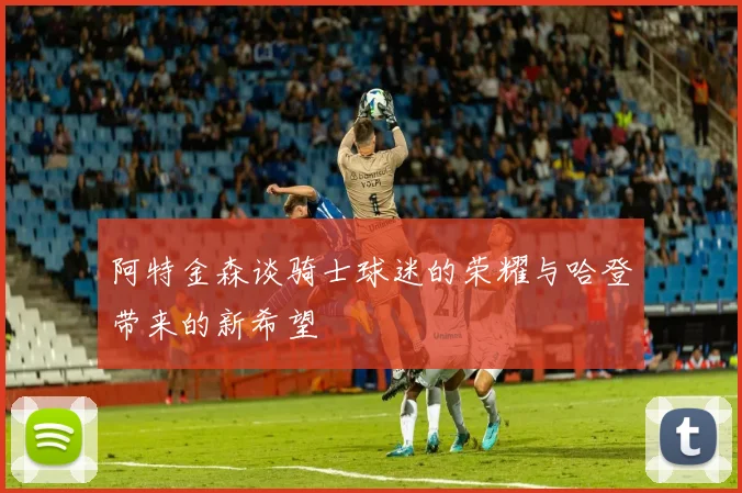 阿特金森谈骑士球迷的荣耀与哈登带来的新希望