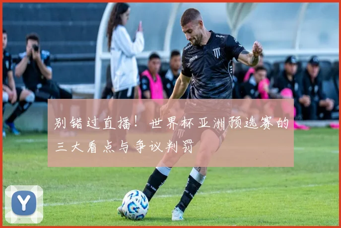 别错过直播！世界杯亚洲预选赛的三大看点与争议判罚