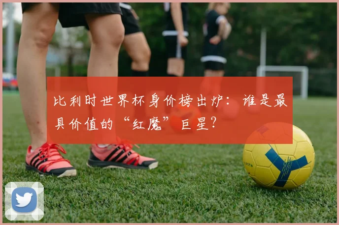比利时世界杯身价榜出炉：谁是最具价值的“红魔”巨星？